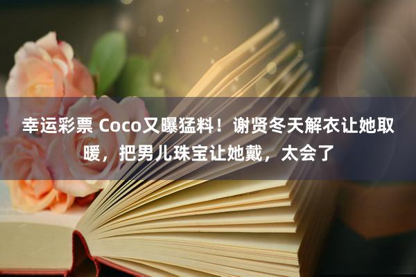 幸运彩票 Coco又曝猛料！谢贤冬天解衣让她取暖，把男儿珠宝让她戴，太会了