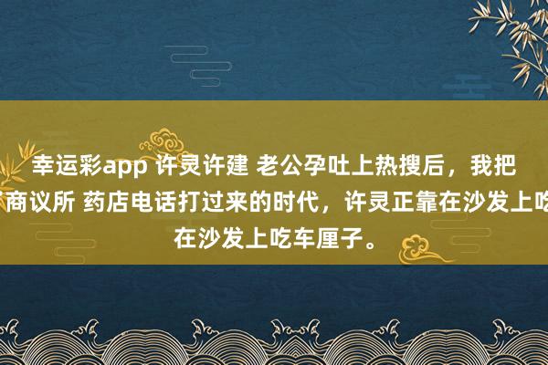 幸运彩app 许灵许建 老公孕吐上热搜后，我把他捐给了商议所 药店电话打过来的时代，许灵正靠在沙发上吃车厘子。