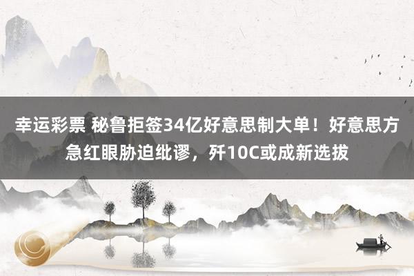 幸运彩票 秘鲁拒签34亿好意思制大单！好意思方急红眼胁迫纰谬，歼10C或成新选拔