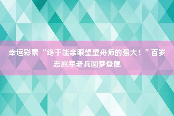 幸运彩票 “终于能亲眼望望舟师的强大！”百岁志愿军老兵圆梦登舰