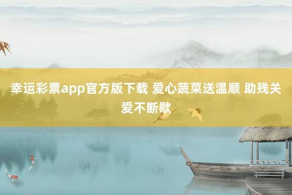 幸运彩票app官方版下载 爱心蔬菜送温顺 助残关爱不断歇