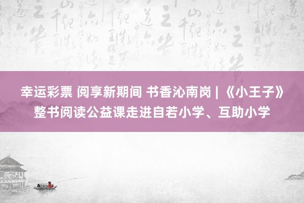 幸运彩票 阅享新期间 书香沁南岗 | 《小王子》整书阅读公益课走进自若小学、互助小学
