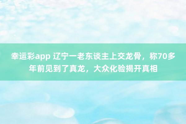 幸运彩app 辽宁一老东谈主上交龙骨，称70多年前见到了真龙，大众化验揭开真相