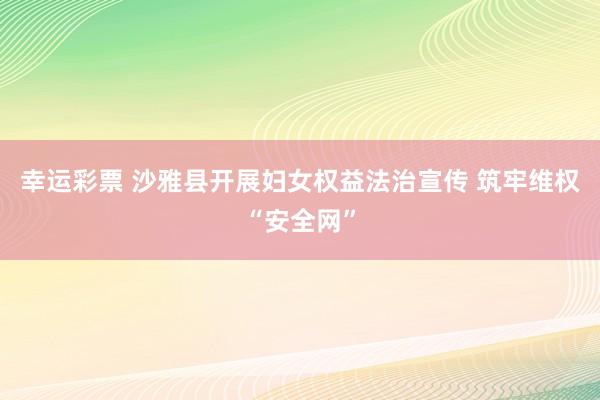 幸运彩票 沙雅县开展妇女权益法治宣传 筑牢维权“安全网”