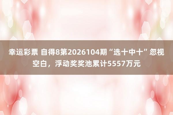 幸运彩票 自得8第2026104期“选十中十”忽视空白，浮动奖奖池累计5557万元