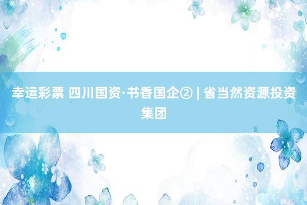 幸运彩票 四川国资·书香国企② | 省当然资源投资集团