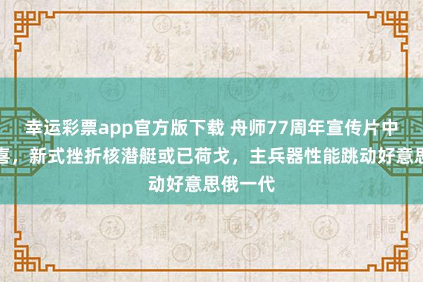 幸运彩票app官方版下载 舟师77周年宣传片中的大惊喜，新式挫折核潜艇或已荷戈，主兵器性能跳动好意思俄一代