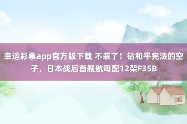 幸运彩票app官方版下载 不装了！钻和平宪法的空子，日本战后首艘航母配12架F35B