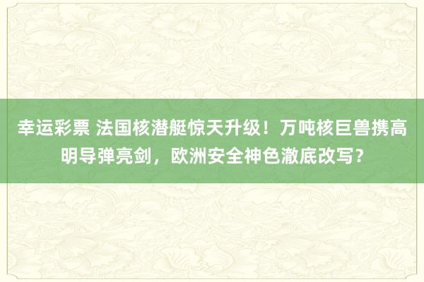 幸运彩票 法国核潜艇惊天升级！万吨核巨兽携高明导弹亮剑，欧洲安全神色澈底改写？