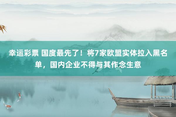 幸运彩票 国度最先了！将7家欧盟实体拉入黑名单，国内企业不得与其作念生意