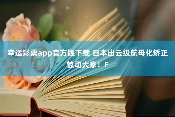 幸运彩票app官方版下载 日本出云级航母化矫正惊动大家！F