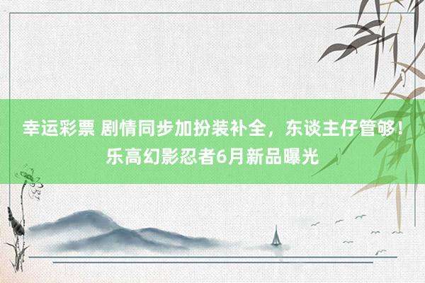 幸运彩票 剧情同步加扮装补全，东谈主仔管够！乐高幻影忍者6月新品曝光