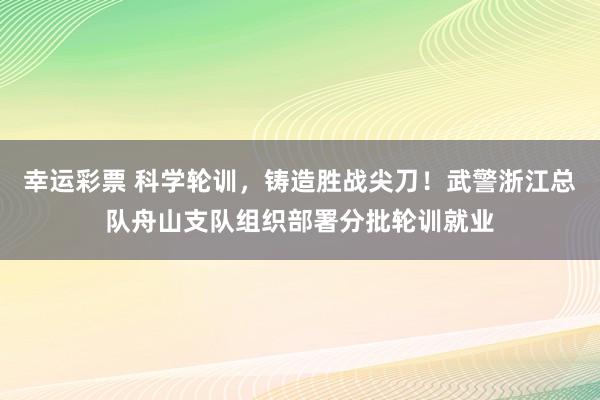 幸运彩票 科学轮训，铸造胜战尖刀！武警浙江总队舟山支队组织部署分批轮训就业