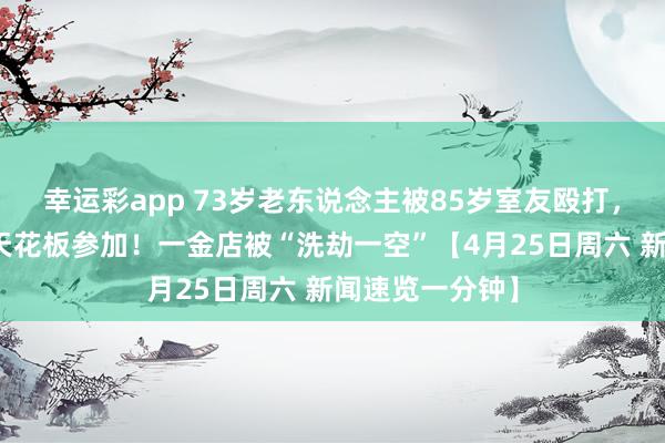 幸运彩app 73岁老东说念主被85岁室友殴打，官方通报丨从天花板参加！一金店被“洗劫一空”【4月25日周六 新闻速览一分钟】