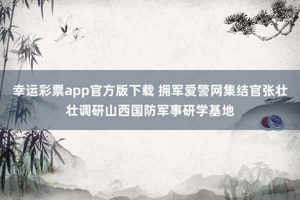 幸运彩票app官方版下载 拥军爱警网集结官张壮壮调研山西国防军事研学基地
