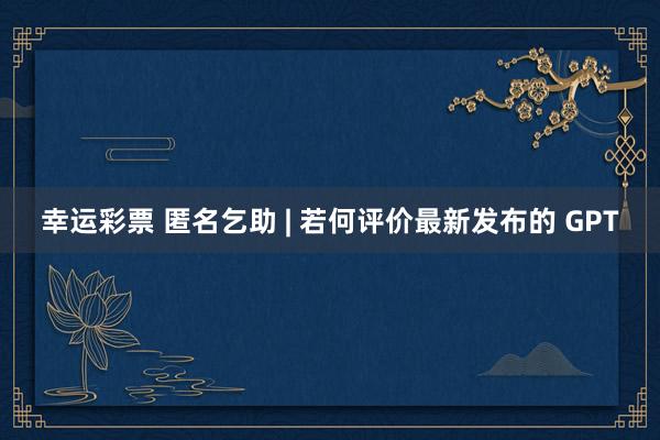 幸运彩票 匿名乞助 | 若何评价最新发布的 GPT