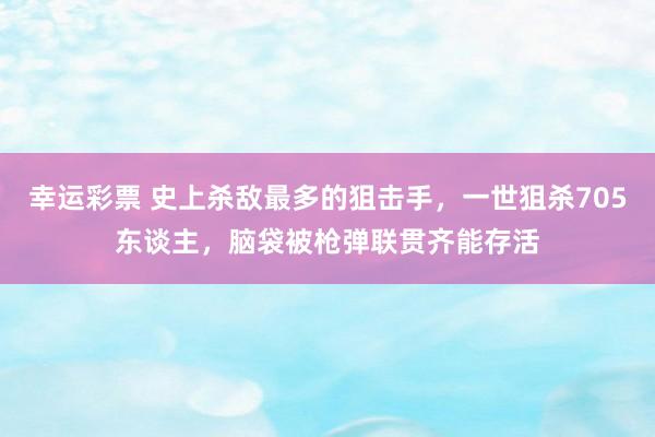 幸运彩票 史上杀敌最多的狙击手，一世狙杀705东谈主，脑袋被枪弹联贯齐能存活
