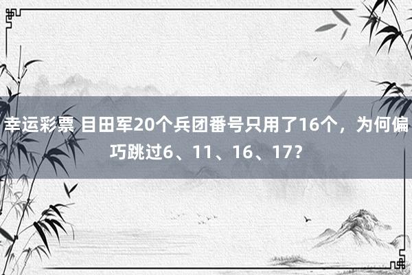 幸运彩票 目田军20个兵团番号只用了16个，为何偏巧跳过6、11、16、17？