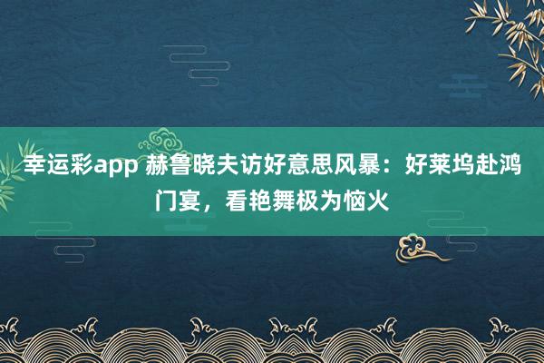 幸运彩app 赫鲁晓夫访好意思风暴：好莱坞赴鸿门宴，看艳舞极为恼火