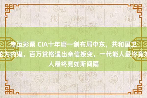 幸运彩票 CIA十年磨一剑布局中东，共和国卫队高层沦为内鬼，百万赏格逼出亲信叛变，一代能人最终竟如斯间隔