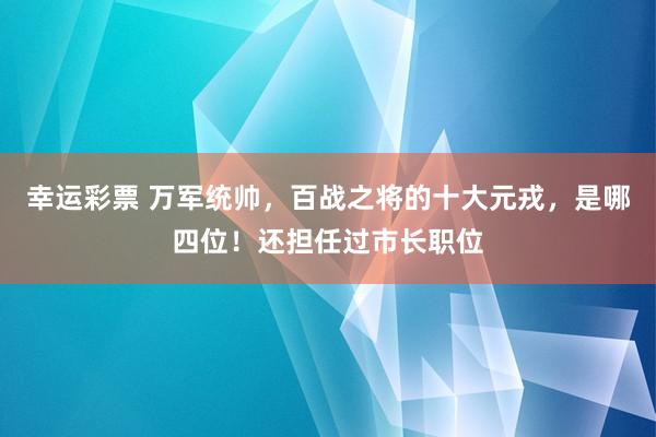 幸运彩票 万军统帅，百战之将的十大元戎，是哪四位！还担任过市长职位