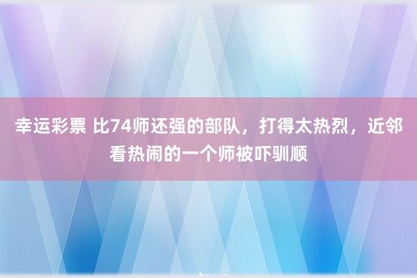 幸运彩票 比74师还强的部队，打得太热烈，近邻看热闹的一个师被吓驯顺