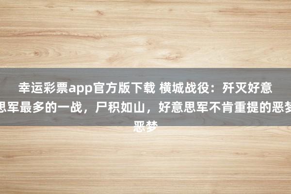 幸运彩票app官方版下载 横城战役：歼灭好意思军最多的一战，尸积如山，好意思军不肯重提的恶梦