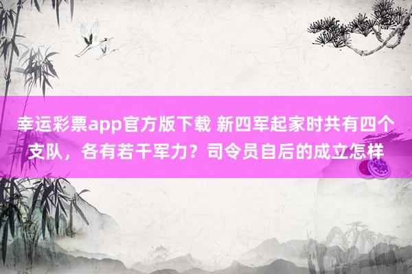 幸运彩票app官方版下载 新四军起家时共有四个支队，各有若干军力？司令员自后的成立怎样