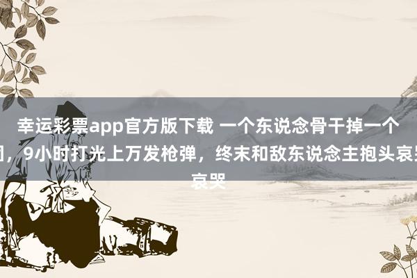 幸运彩票app官方版下载 一个东说念骨干掉一个团，9小时打光上万发枪弹，终末和敌东说念主抱头哀哭