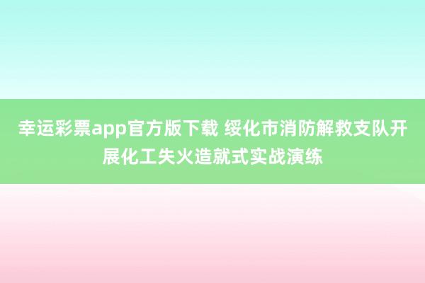 幸运彩票app官方版下载 绥化市消防解救支队开展化工失火造就式实战演练