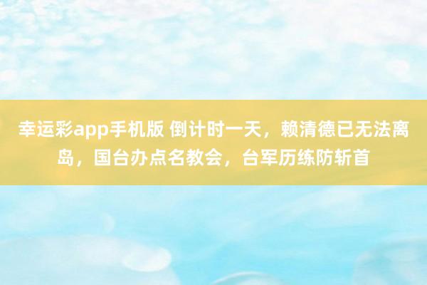 幸运彩app手机版 倒计时一天，赖清德已无法离岛，国台办点名教会，台军历练防斩首