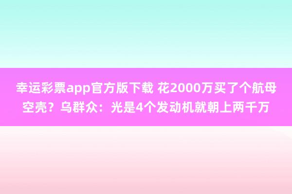 幸运彩票app官方版下载 花2000万买了个航母空壳？乌群众：光是4个发动机就朝上两千万