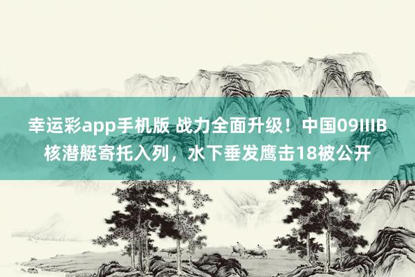 幸运彩app手机版 战力全面升级！中国09IIIB核潜艇寄托入列，水下垂发鹰击18被公开