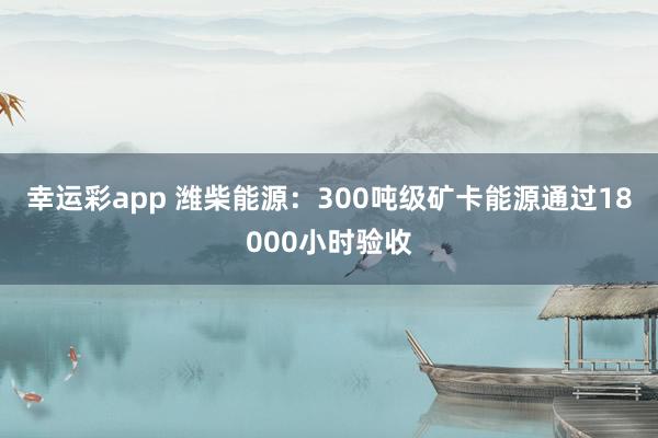 幸运彩app 潍柴能源：300吨级矿卡能源通过18000小时验收