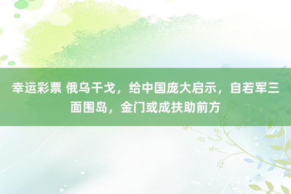 幸运彩票 俄乌干戈，给中国庞大启示，自若军三面围岛，金门或成扶助前方
