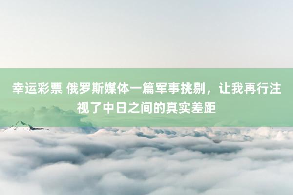 幸运彩票 俄罗斯媒体一篇军事挑剔，让我再行注视了中日之间的真实差距