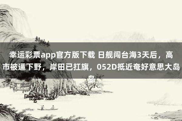 幸运彩票app官方版下载 日舰闯台海3天后，高市被逼下野，岸田已扛旗，052D抵近奄好意思大岛