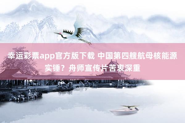 幸运彩票app官方版下载 中国第四艘航母核能源实锤？舟师宣传片苦衷深重