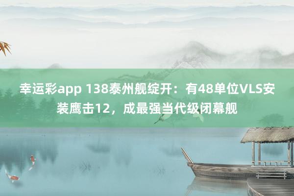 幸运彩app 138泰州舰绽开：有48单位VLS安装鹰击12，成最强当代级闭幕舰