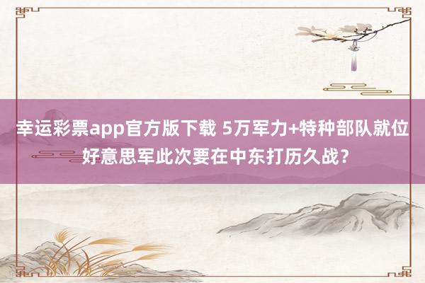 幸运彩票app官方版下载 5万军力+特种部队就位 好意思军此次要在中东打历久战？