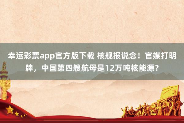 幸运彩票app官方版下载 核舰报说念！官媒打明牌，中国第四艘航母是12万吨核能源？