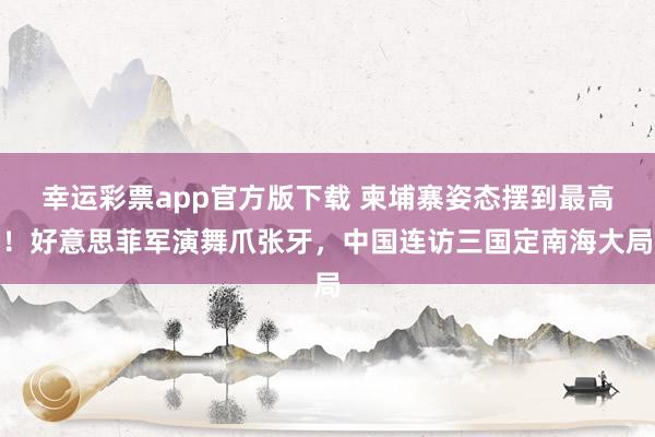 幸运彩票app官方版下载 柬埔寨姿态摆到最高！好意思菲军演舞爪张牙，中国连访三国定南海大局