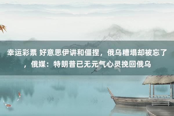 幸运彩票 好意思伊讲和僵捏，俄乌糟塌却被忘了，俄媒：特朗普已无元气心灵挽回俄乌