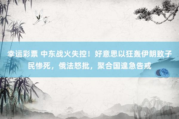 幸运彩票 中东战火失控！好意思以狂轰伊朗致子民惨死，俄法怒批，聚合国遑急告戒
