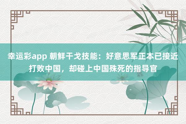 幸运彩app 朝鲜干戈技能：好意思军正本已接近打败中国，却碰上中国殊死的指导官