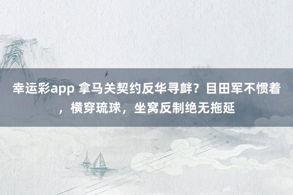 幸运彩app 拿马关契约反华寻衅？目田军不惯着，横穿琉球，坐窝反制绝无拖延