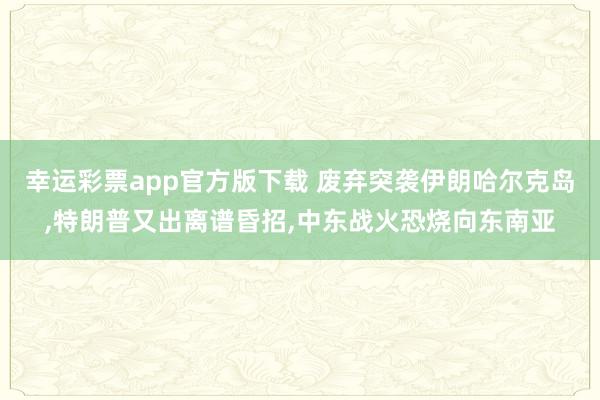 幸运彩票app官方版下载 废弃突袭伊朗哈尔克岛，特朗普又出离谱昏招，中东战火恐烧向东南亚