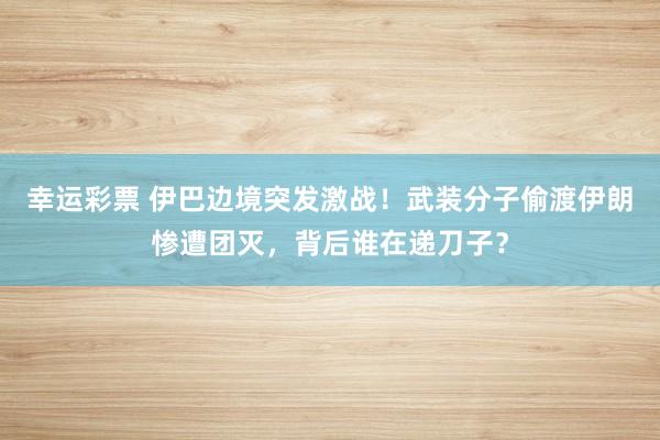 幸运彩票 伊巴边境突发激战！武装分子偷渡伊朗惨遭团灭，背后谁在递刀子？