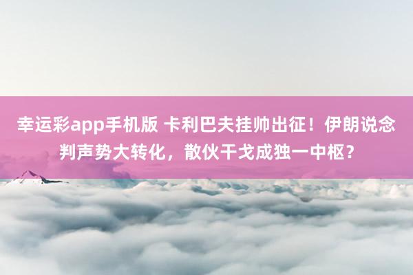幸运彩app手机版 卡利巴夫挂帅出征！伊朗说念判声势大转化，散伙干戈成独一中枢？