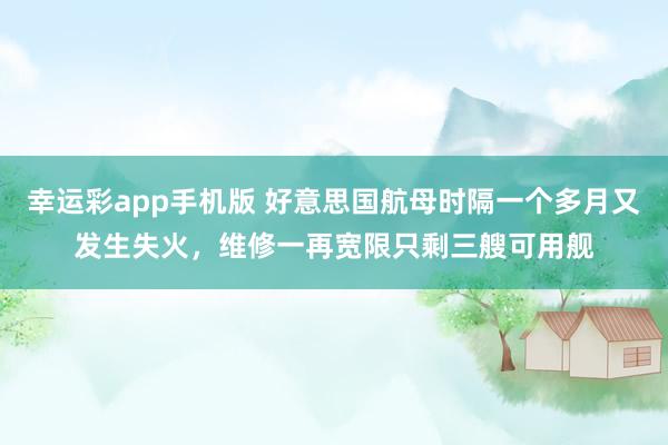幸运彩app手机版 好意思国航母时隔一个多月又发生失火，维修一再宽限只剩三艘可用舰